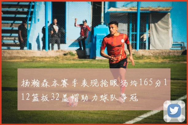 杨瀚森本赛季表现抢眼场均165分112篮板32盖帽助力球队争冠