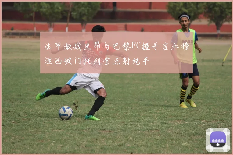 法甲激战里昂与巴黎FC握手言和穆涅西破门托利索点射绝平