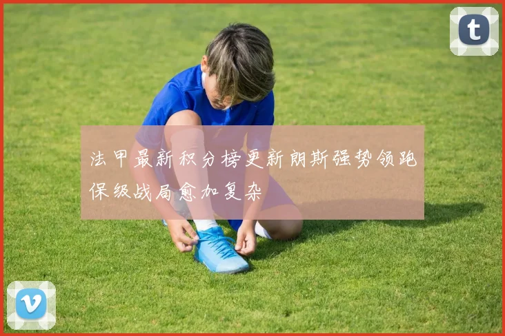 法甲最新积分榜更新朗斯强势领跑保级战局愈加复杂