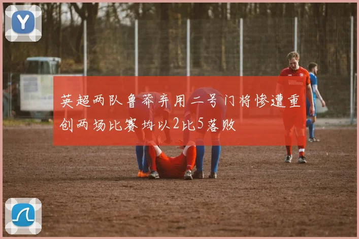 英超两队鲁莽弃用二号门将惨遭重创两场比赛均以2比5落败